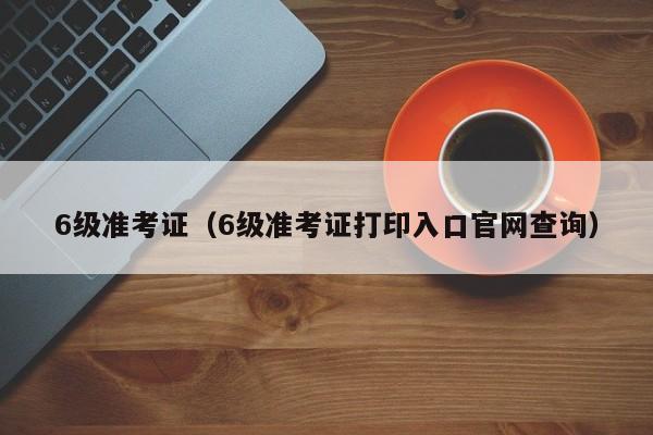 6级准考证（6级准考证打印入口官网查询）