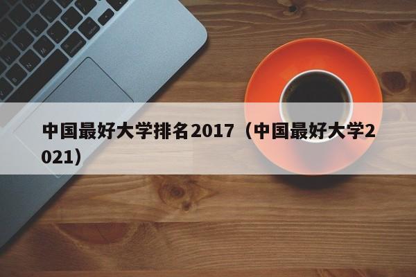 中国最好大学排名2017（中国最好大学2021）