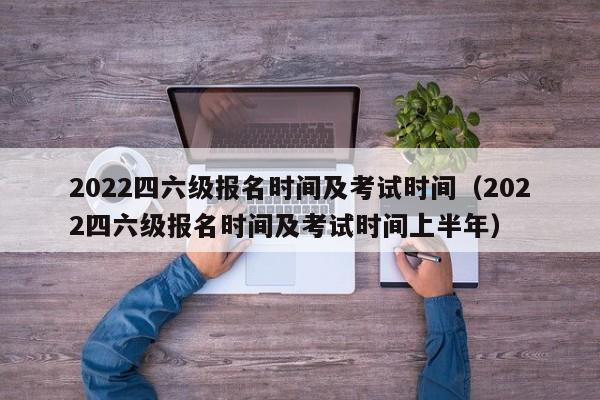 2022四六级报名时间及考试时间（2022四六级报名时间及考试时间上半年）