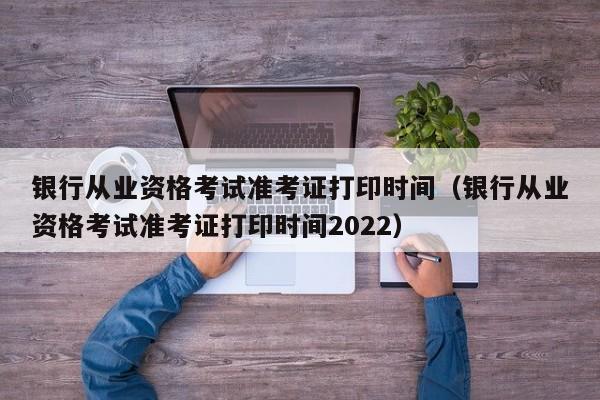 银行从业资格考试准考证打印时间（银行从业资格考试准考证打印时间2022）