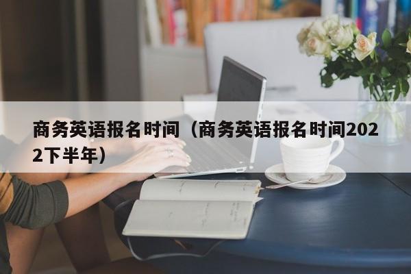 商务英语报名时间（商务英语报名时间2022下半年）