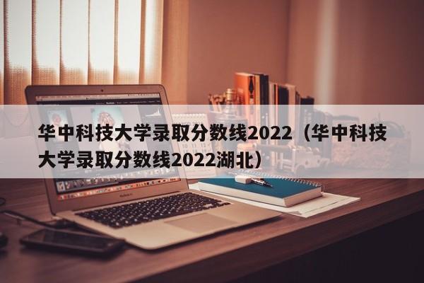 华中科技大学录取分数线2022（华中科技大学录取分数线2022湖北）