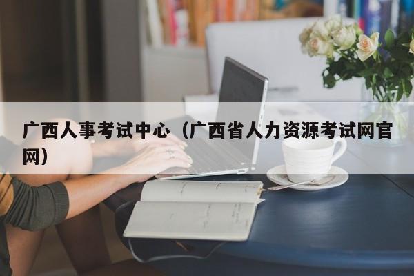 广西人事考试中心（广西省人力资源考试网官网）