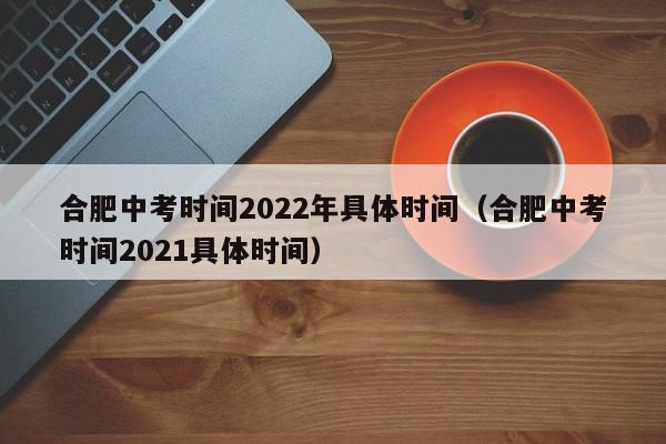 合肥中考时间2022年具体时间（合肥中考时间2021具体时间）