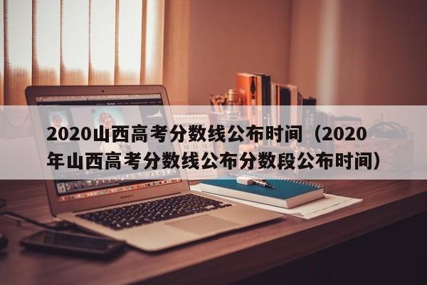 2020山西高考分数线公布时间（2020年山西高考分数线公布分数段公布时间）