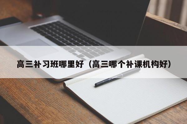 高三补习班哪里好（高三哪个补课机构好）