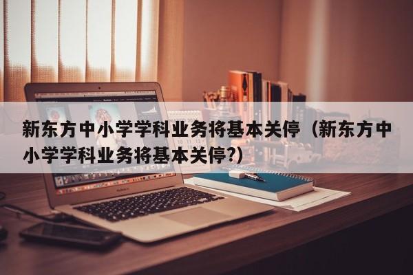 新东方中小学学科业务将基本关停（新东方中小学学科业务将基本关停?）
