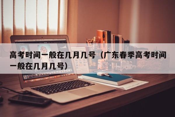 高考时间一般在几月几号（广东春季高考时间一般在几月几号）