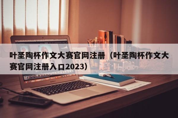 叶圣陶杯作文大赛官网注册（叶圣陶杯作文大赛官网注册入口2023）
