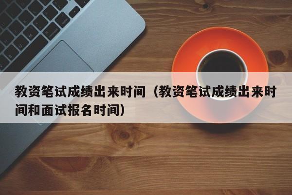 教资笔试成绩出来时间（教资笔试成绩出来时间和面试报名时间）