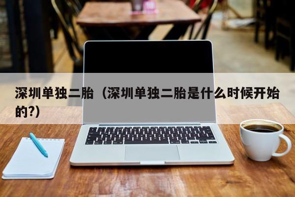 深圳单独二胎（深圳单独二胎是什么时候开始的?）