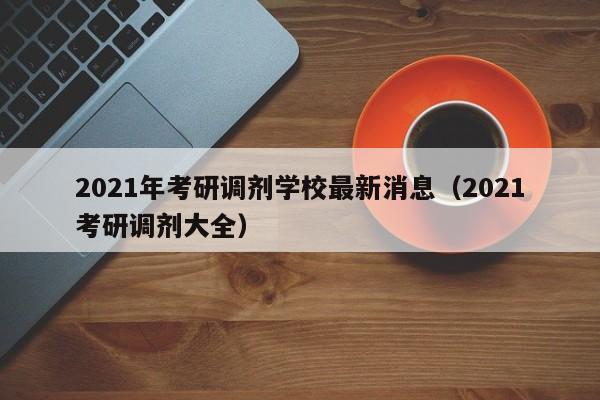 2021年考研调剂学校最新消息（2021考研调剂大全）