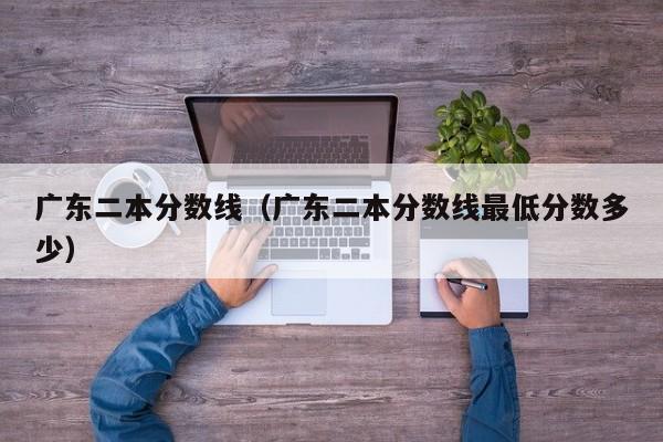 广东二本分数线（广东二本分数线最低分数多少）