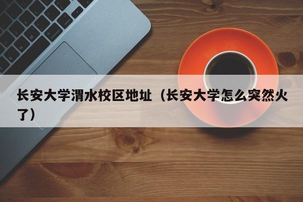长安大学渭水校区地址（长安大学怎么突然火了）