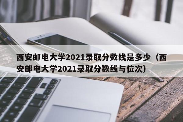 西安邮电大学2021录取分数线是多少（西安邮电大学2021录取分数线与位次）