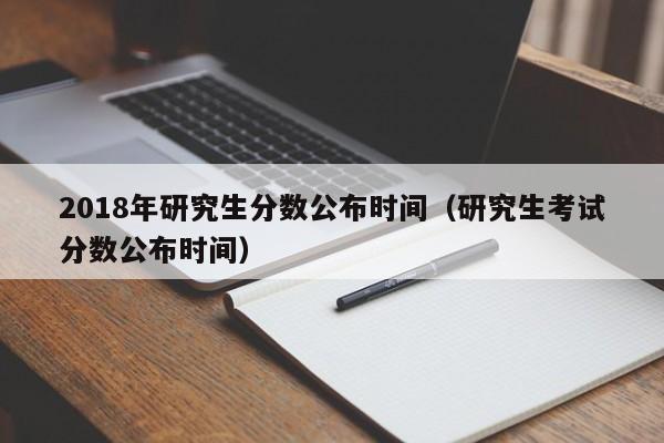 2018年研究生分数公布时间（研究生考试分数公布时间）