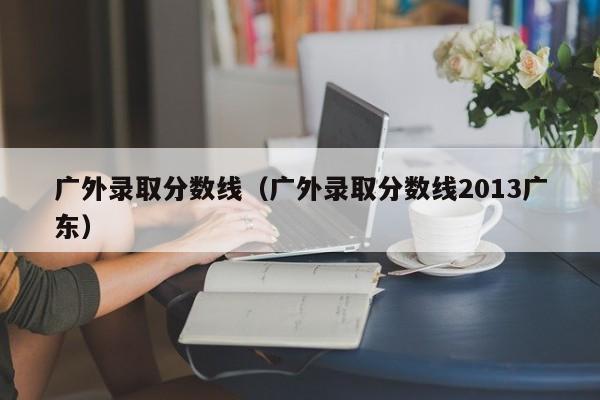 广外录取分数线（广外录取分数线2013广东）