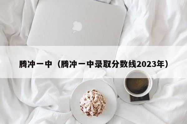 腾冲一中（腾冲一中录取分数线2023年）