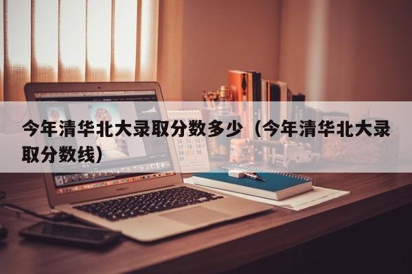 今年清华北大录取分数多少（今年清华北大录取分数线）