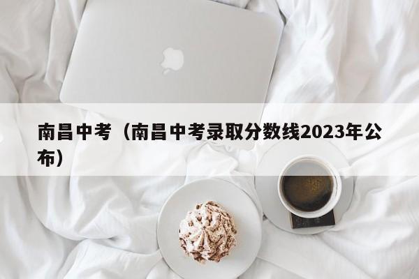 南昌中考（南昌中考录取分数线2023年公布）