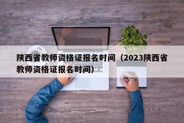 陕西省教师资格证报名时间（2023陕西省教师资格证报名时间）