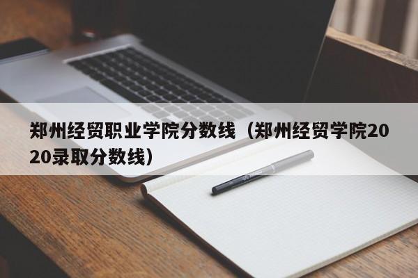 郑州经贸职业学院分数线（郑州经贸学院2020录取分数线）