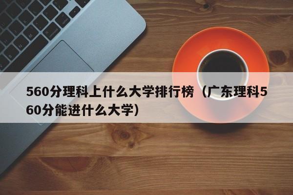 560分理科上什么大学排行榜（广东理科560分能进什么大学）