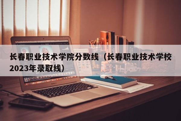 长春职业技术学院分数线（长春职业技术学校2023年录取线）