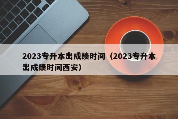 2023专升本出成绩时间（2023专升本出成绩时间西安）
