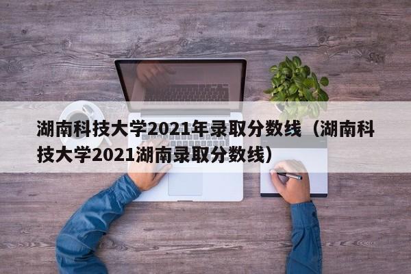 湖南科技大学2021年录取分数线（湖南科技大学2021湖南录取分数线）