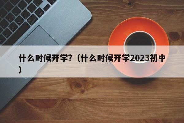 什么时候开学?（什么时候开学2023初中）
