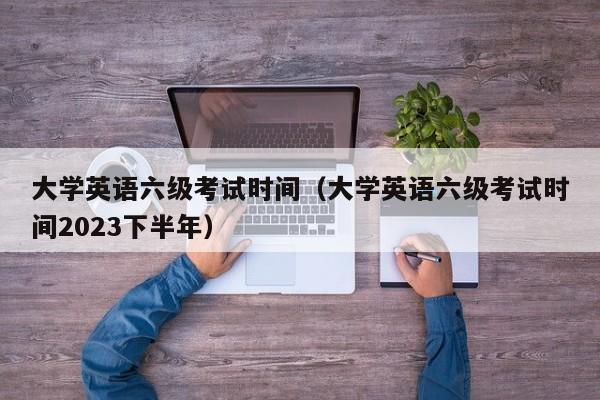 大学英语六级考试时间（大学英语六级考试时间2023下半年）