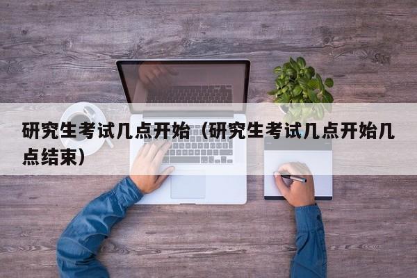 研究生考试几点开始（研究生考试几点开始几点结束）