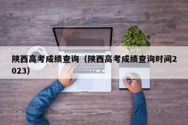 陕西高考成绩查询（陕西高考成绩查询时间2023）