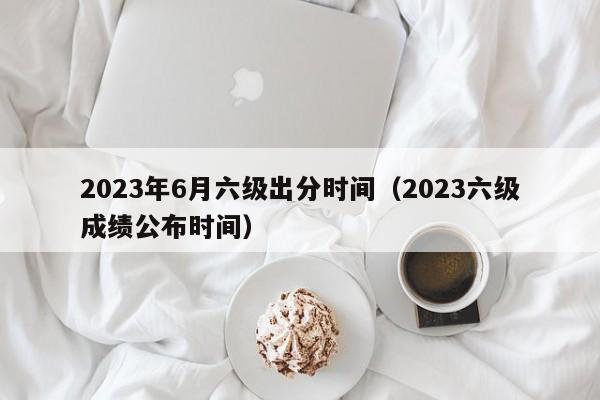 2023年6月六级出分时间（2023六级成绩公布时间）