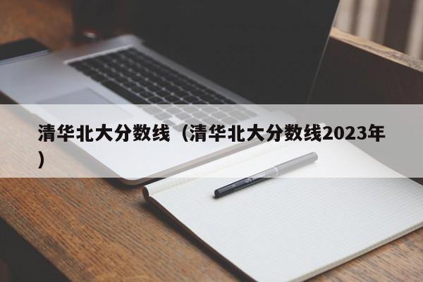 清华北大分数线（清华北大分数线2023年）
