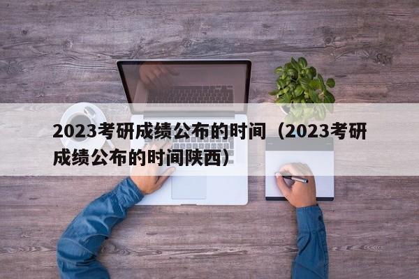 2023考研成绩公布的时间（2023考研成绩公布的时间陕西）