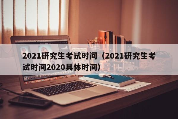 2021研究生考试时间（2021研究生考试时间2020具体时间）