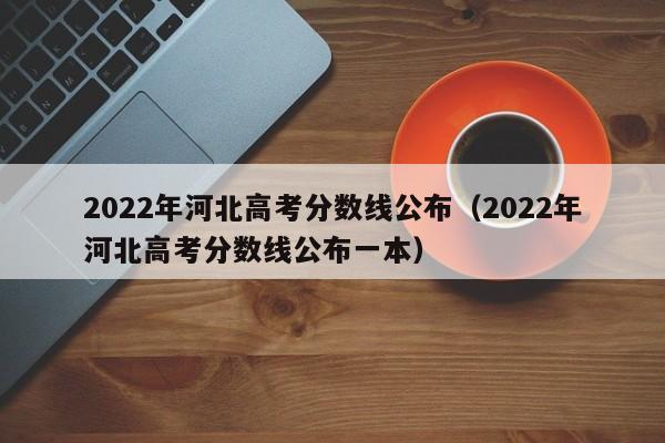 2022年河北高考分数线公布（2022年河北高考分数线公布一本）