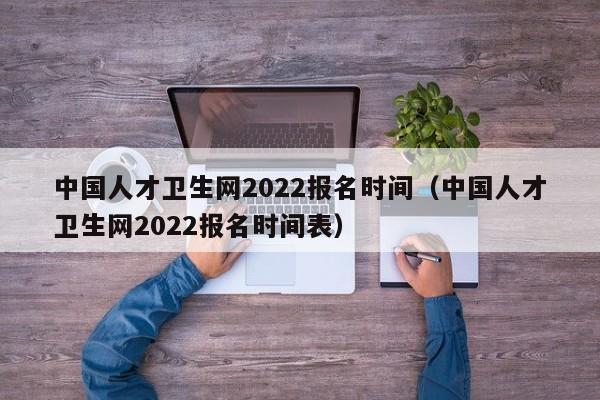 中国人才卫生网2022报名时间（中国人才卫生网2022报名时间表）