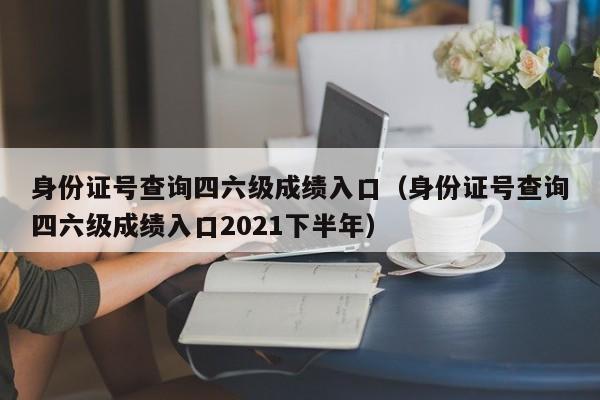 身份证号查询四六级成绩入口（身份证号查询四六级成绩入口2021下半年）