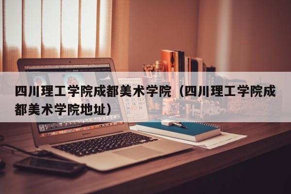 四川理工学院成都美术学院（四川理工学院成都美术学院地址）