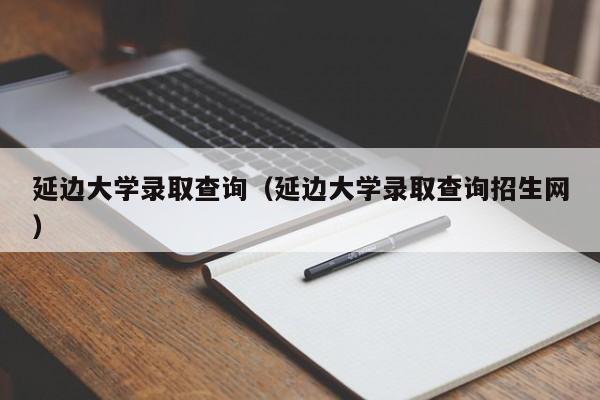 延边大学录取查询（延边大学录取查询招生网）