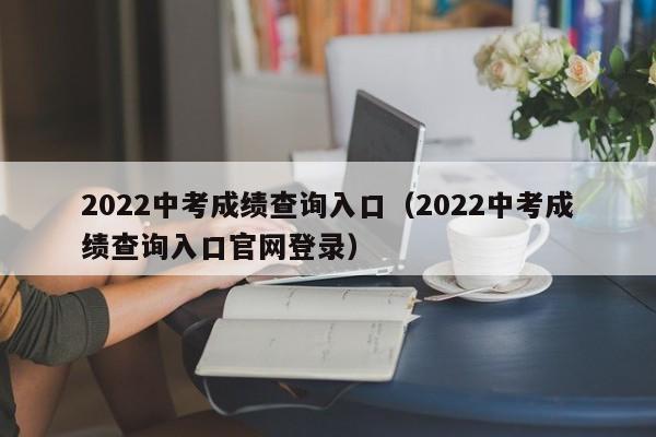 2022中考成绩查询入口（2022中考成绩查询入口官网登录）