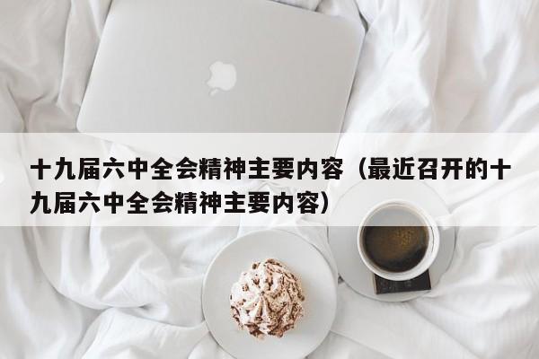 十九届六中全会精神主要内容（最近召开的十九届六中全会精神主要内容）