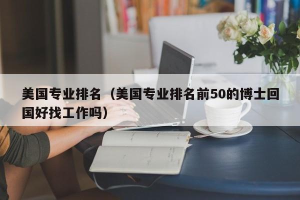 美国专业排名（美国专业排名前50的博士回国好找工作吗）