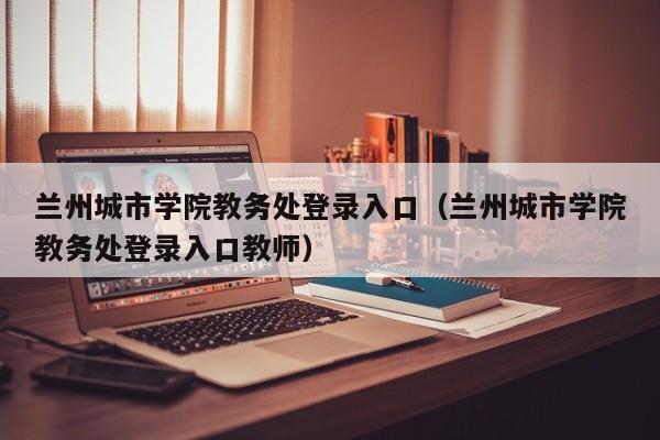 兰州城市学院教务处登录入口（兰州城市学院教务处登录入口教师）