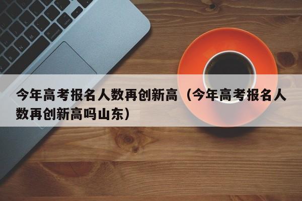 今年高考报名人数再创新高（今年高考报名人数再创新高吗山东）