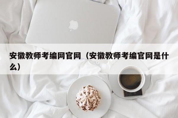 安徽教师考编网官网（安徽教师考编官网是什么）