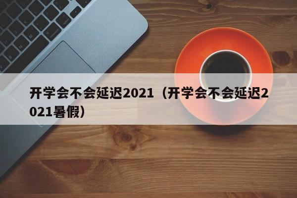 开学会不会延迟2021（开学会不会延迟2021暑假）